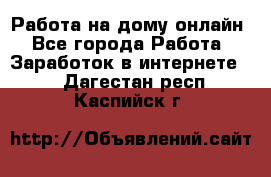 Работа на дому-онлайн - Все города Работа » Заработок в интернете   . Дагестан респ.,Каспийск г.